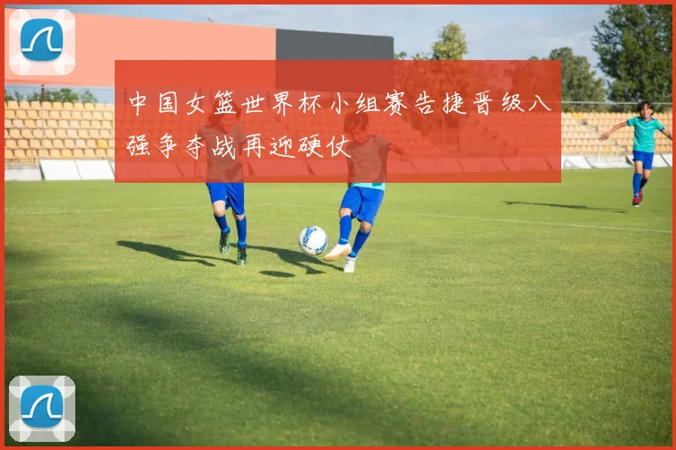 中国女篮世界杯小组赛告捷晋级八强争夺战再迎硬仗