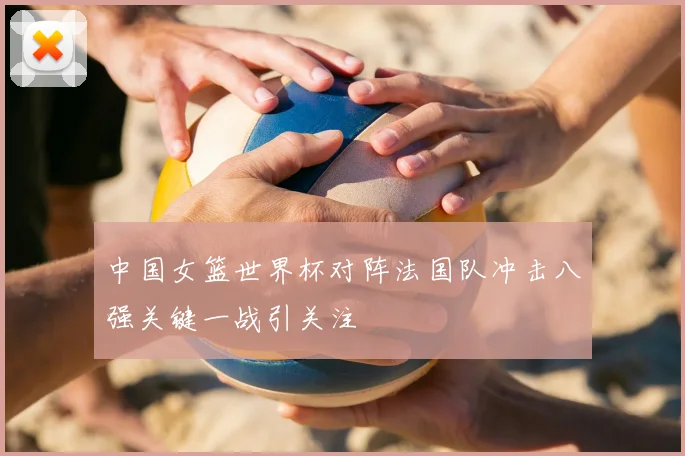 中国女篮世界杯对阵法国队冲击八强关键一战引关注