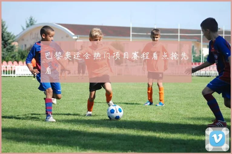 巴黎奥运会热门项目赛程看点抢先看