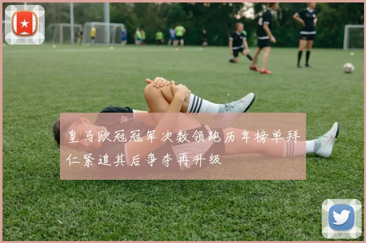 皇马欧冠冠军次数领跑历年榜单拜仁紧追其后争夺再升级