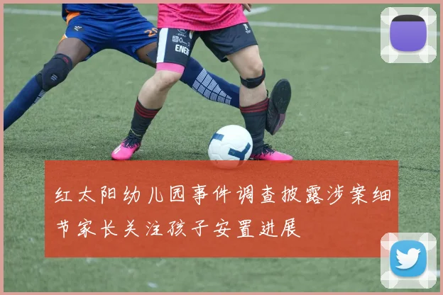 红太阳幼儿园事件调查披露涉案细节家长关注孩子安置进展