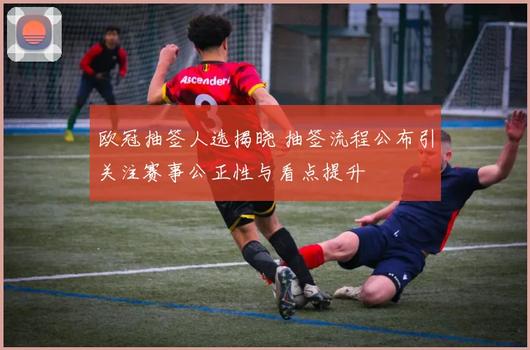 欧冠抽签人选揭晓 抽签流程公布引关注赛事公正性与看点提升