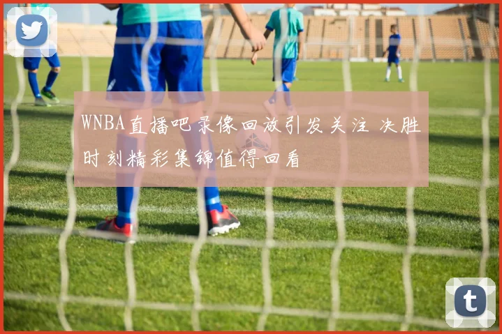 WNBA直播吧录像回放引发关注 决胜时刻精彩集锦值得回看
