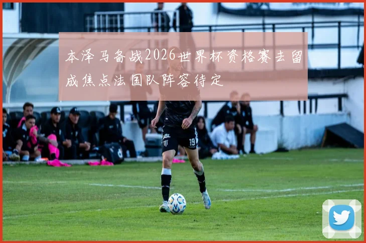 本泽马备战2026世界杯资格赛去留成焦点法国队阵容待定