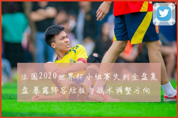 法国2020世界杯小组赛失利全盘复盘 暴露阵容短板与战术调整方向