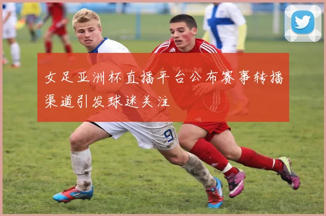 女足亚洲杯直播平台公布赛事转播渠道引发球迷关注