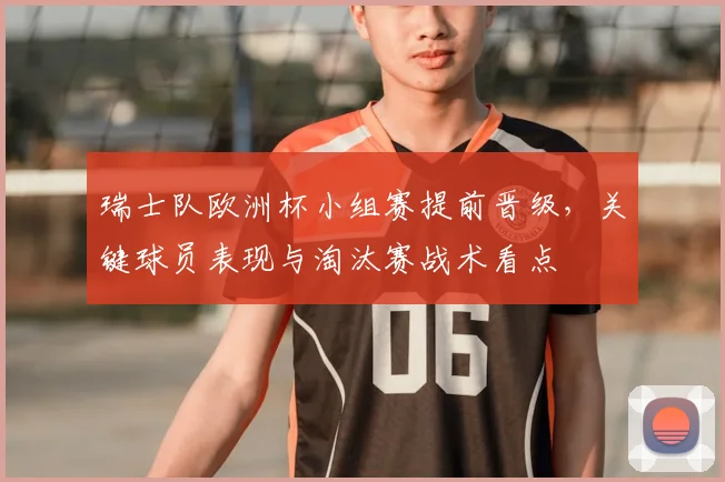 瑞士队欧洲杯小组赛提前晋级，关键球员表现与淘汰赛战术看点