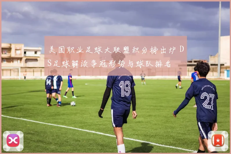 美国职业足球大联盟积分榜出炉 DS足球解读争冠形势与球队排名