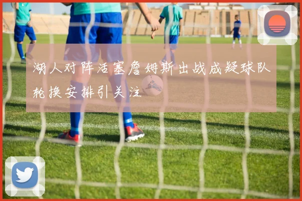 湖人对阵活塞詹姆斯出战成疑球队轮换安排引关注