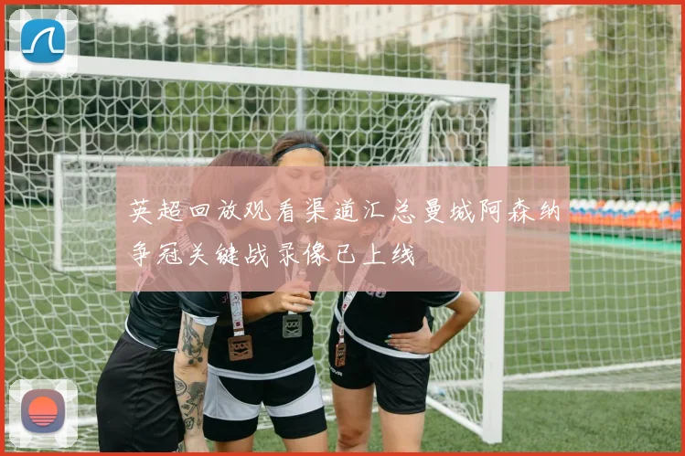 英超回放观看渠道汇总曼城阿森纳争冠关键战录像已上线