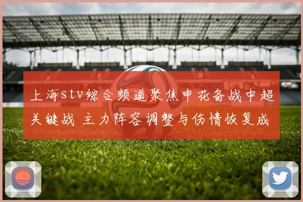 上海stv综合频道聚焦申花备战中超关键战 主力阵容调整与伤情恢复成看点