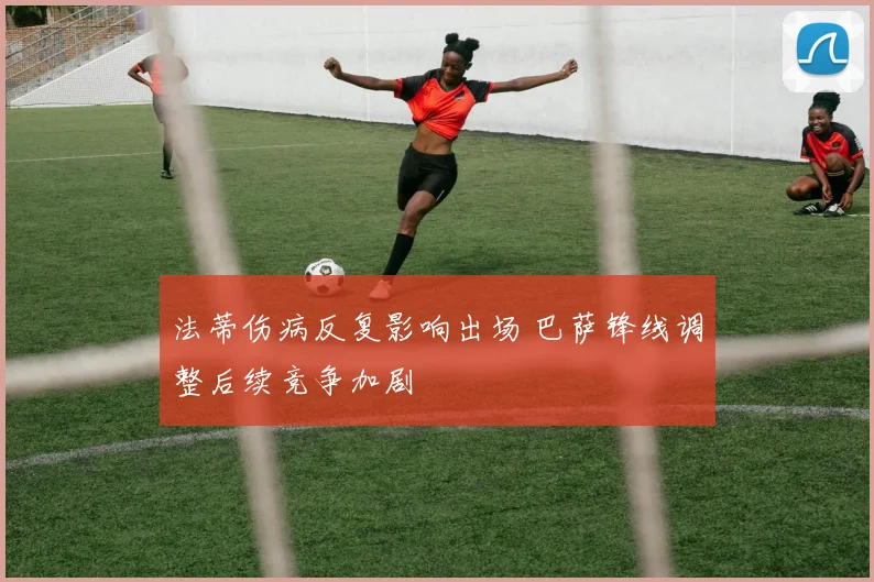 法蒂伤病反复影响出场 巴萨锋线调整后续竞争加剧