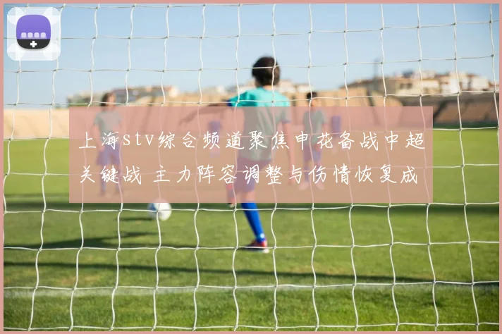上海stv综合频道聚焦申花备战中超关键战 主力阵容调整与伤情恢复成看点