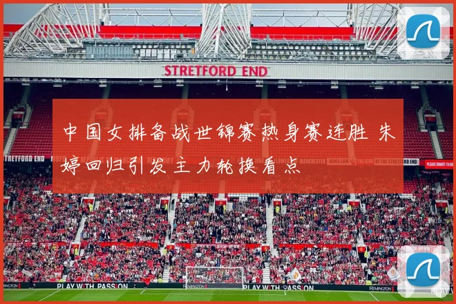 中国女排备战世锦赛热身赛连胜 朱婷回归引发主力轮换看点
