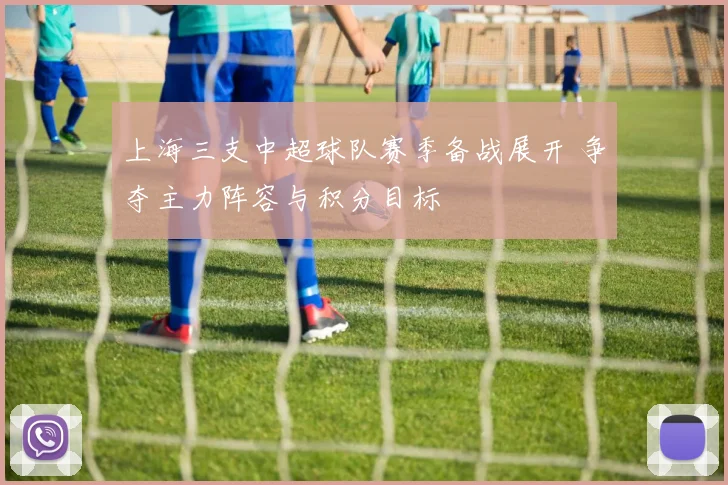 上海三支中超球队赛季备战展开 争夺主力阵容与积分目标