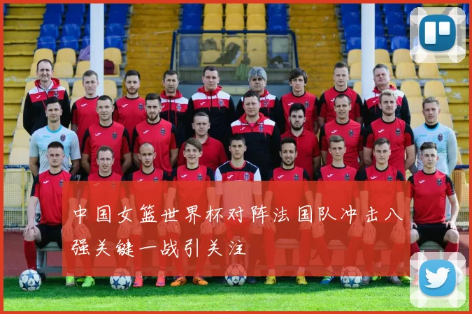 中国女篮世界杯对阵法国队冲击八强关键一战引关注