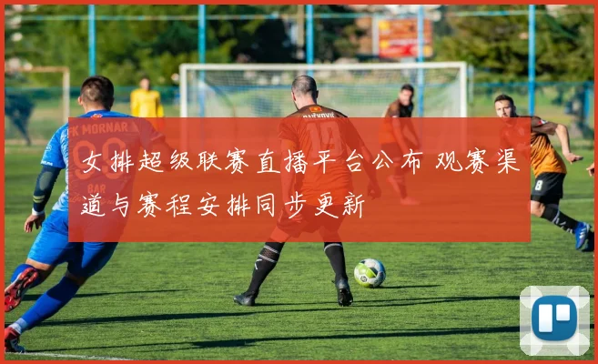 女排超级联赛直播平台公布 观赛渠道与赛程安排同步更新