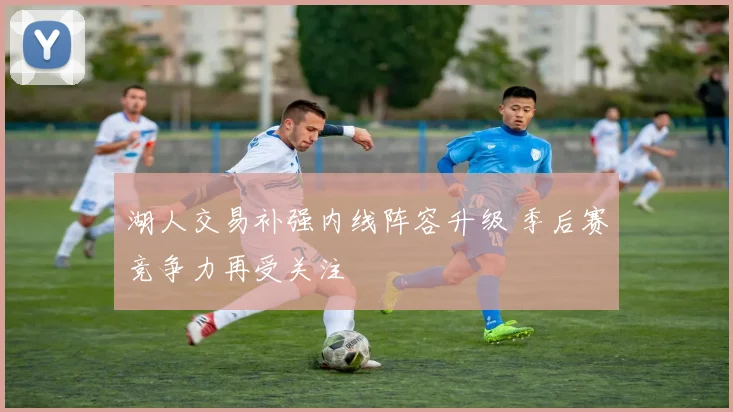 湖人交易补强内线阵容升级 季后赛竞争力再受关注