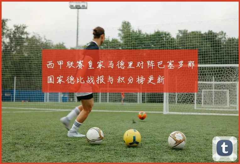 西甲联赛皇家马德里对阵巴塞罗那国家德比战报与积分榜更新