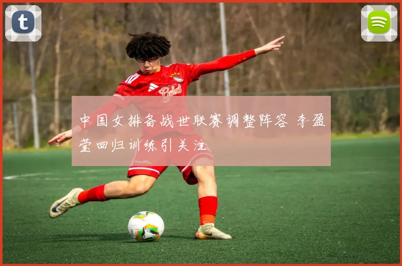 中国女排备战世联赛调整阵容 李盈莹回归训练引关注