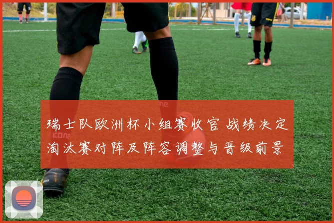 瑞士队欧洲杯小组赛收官 战绩决定淘汰赛对阵及阵容调整与晋级前景