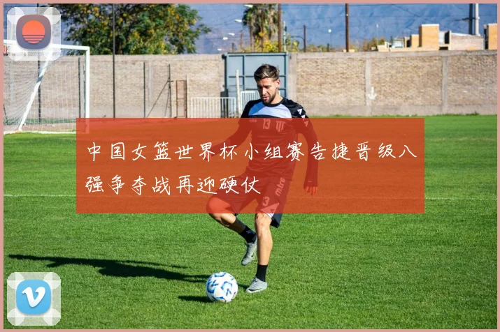中国女篮世界杯小组赛告捷晋级八强争夺战再迎硬仗