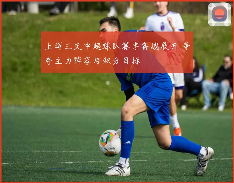 上海三支中超球队赛季备战展开 争夺主力阵容与积分目标