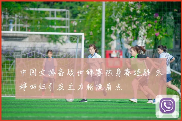 中国女排备战世锦赛热身赛连胜 朱婷回归引发主力轮换看点