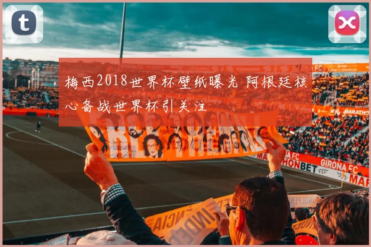 梅西2018世界杯壁纸曝光 阿根廷核心备战世界杯引关注