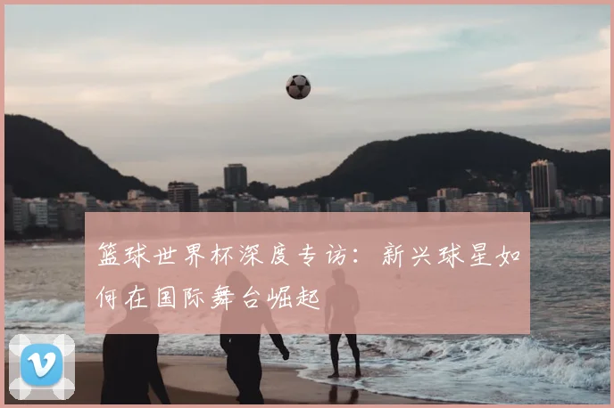 篮球世界杯深度专访:新兴球星如何在国际舞台崛起