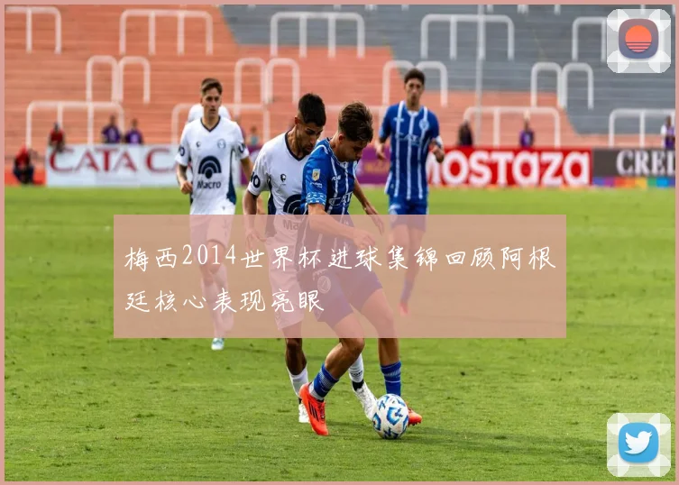 梅西2014世界杯进球集锦回顾阿根廷核心表现亮眼