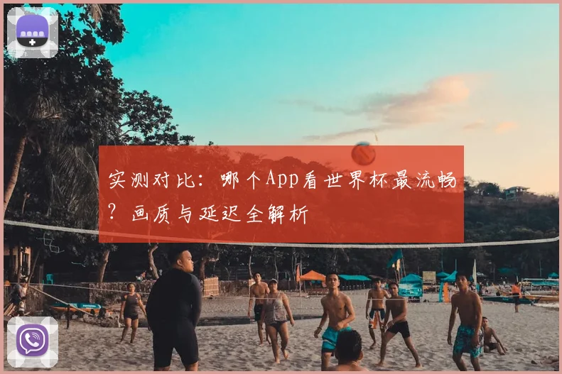 实测对比:哪个App看世界杯最流畅?画质与延迟全解析