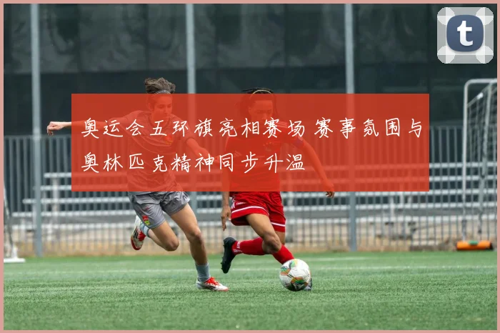 奥运会五环旗亮相赛场 赛事氛围与奥林匹克精神同步升温