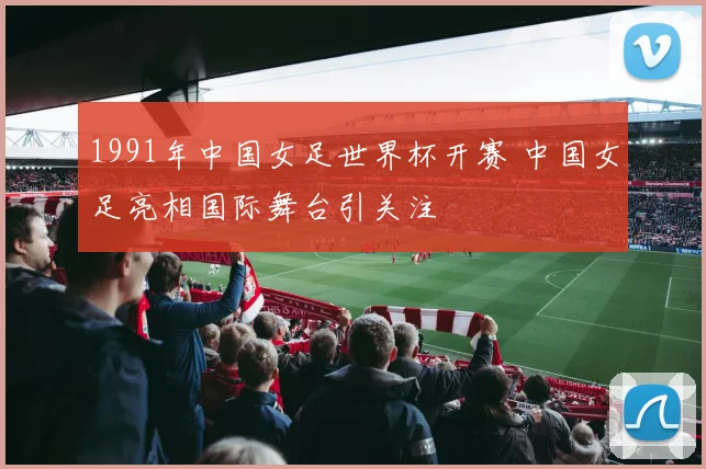 1991年中国女足世界杯开赛 中国女足亮相国际舞台引关注