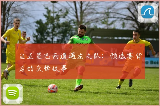 当五星巴西遭遇龙之队：预选赛背后的交锋故事