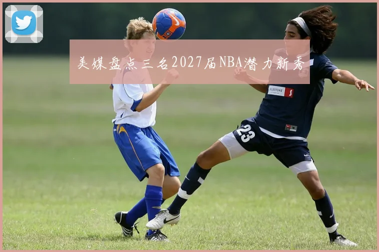 美媒盘点三名2027届NBA潜力新秀
